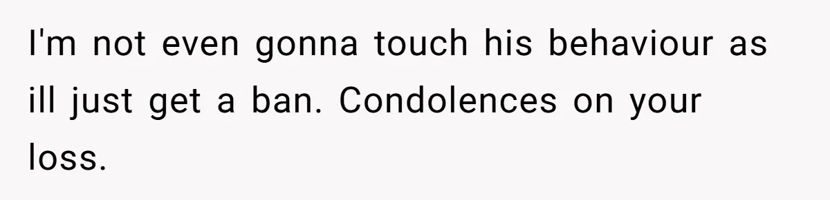 I'm not even gonna touch his behaviour as ill just get a ban. Condolences on your loss.