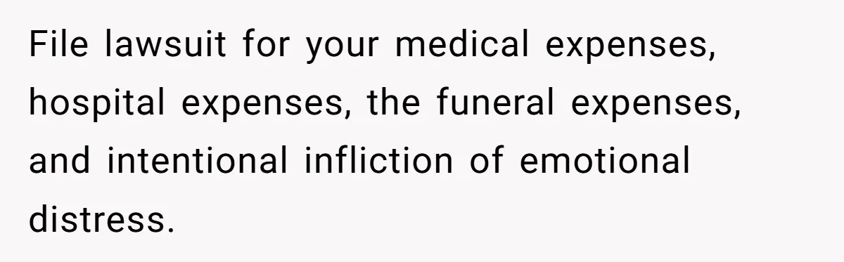 File lawsuit for your medical expenses, hospital expenses, the funeral expenses, and intentional infliction of emotional distress.