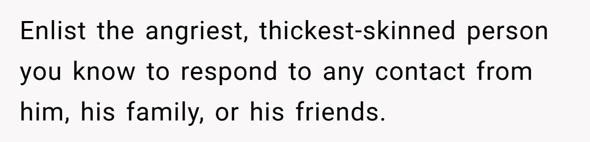Enlist the angriest, thickest-skinned person you know to respond to any contact from him, his family, or his friends.
