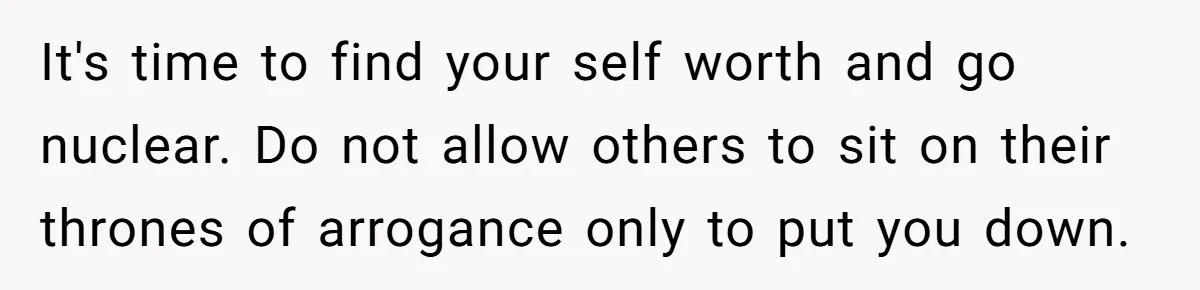 It's time to find your self worth and go nuclear. Do not allow others to sit on their thrones of arrogance only to put you down.