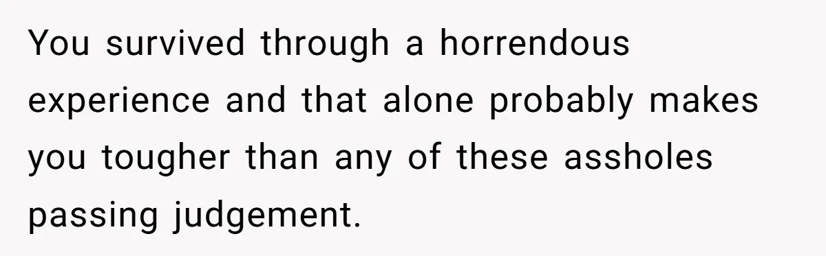 You survived through a horrendous experience and that alone probably makes you tougher than any of these assholes passing judgement.