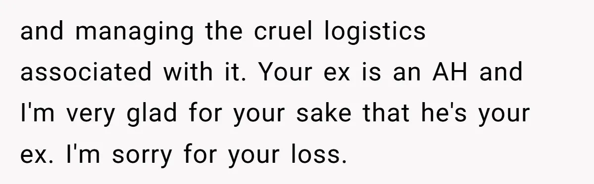 and managing the cruel logistics associated with it. Your ex is an AH and I'm very glad for your sake that he's your ex. I'm sorry for your loss.