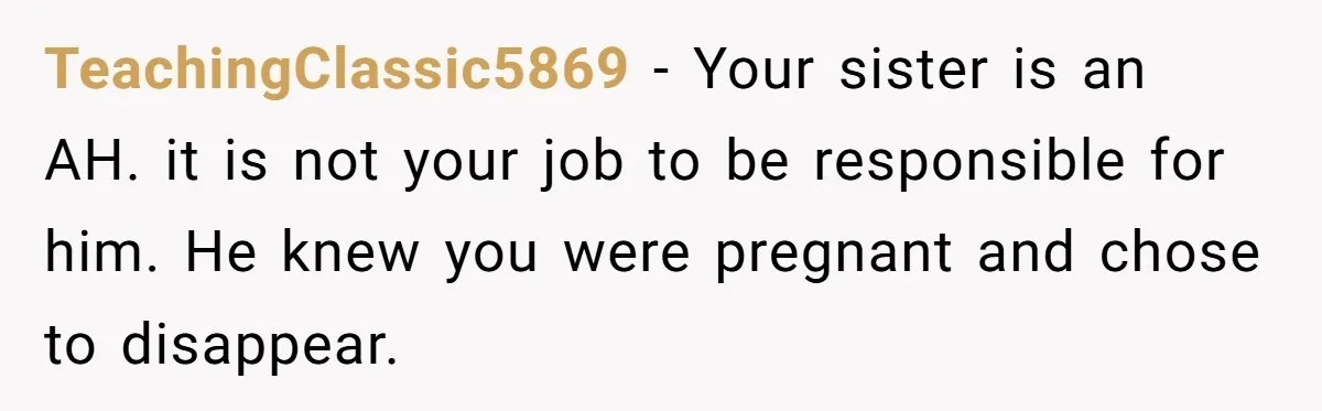 TeachingClassic5869 − Your sister is an AH. it is not your job to be responsible for him. He knew you were pregnant and chose to disappear.