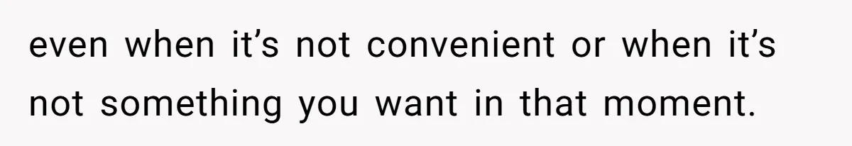even when it’s not convenient or when it’s not something you want in that moment.