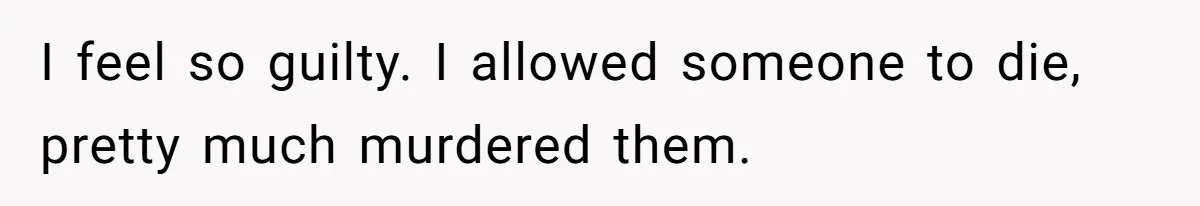 I feel so guilty. I allowed someone to die, pretty much murdered them.