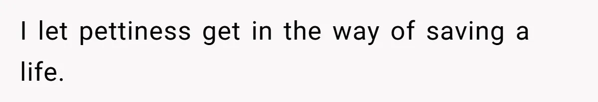 I let pettiness get in the way of saving a life.
