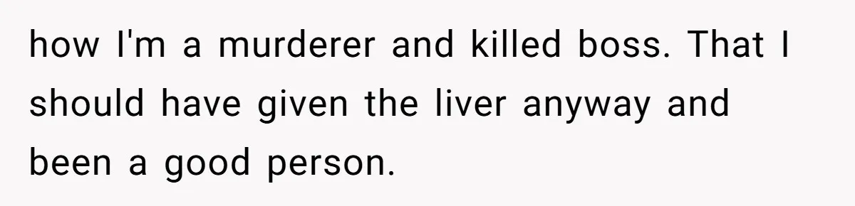 how I'm a murderer and killed boss. That I should have given the liver anyway and been a good person.