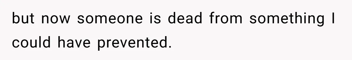 but now someone is dead from something I could have prevented.