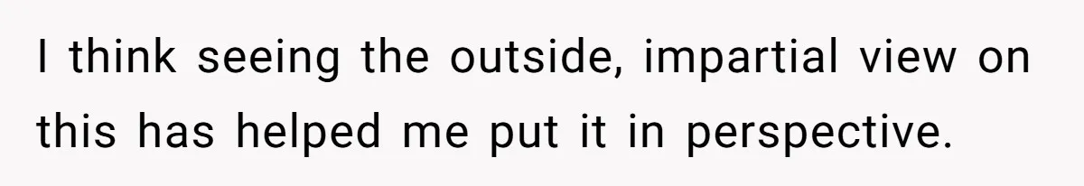 I think seeing the outside, impartial view on this has helped me put it in perspective.