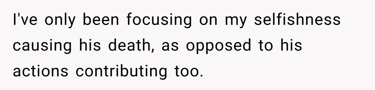 I've only been focusing on my selfishness causing his death, as opposed to his actions contributing too.