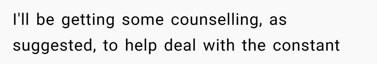 I'll be getting some counselling, as suggested, to help deal with the constant
