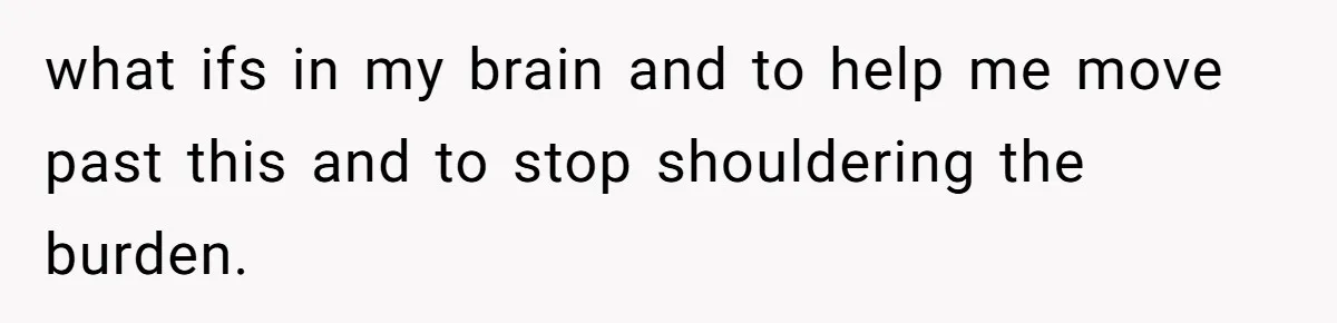 what ifs in my brain and to help me move past this and to stop shouldering the burden.