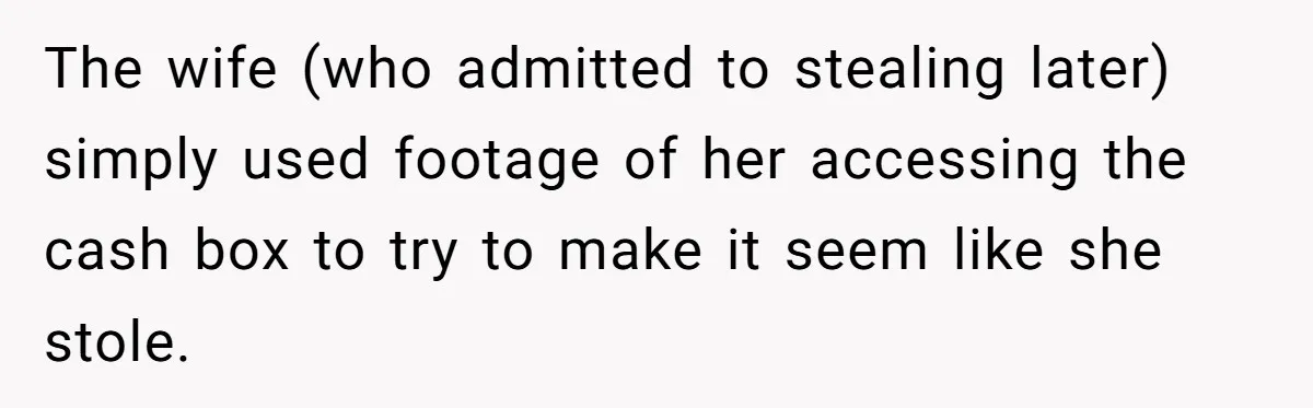 The wife (who admitted to stealing later) simply used footage of her accessing the cash box to try to make it seem like she stole.