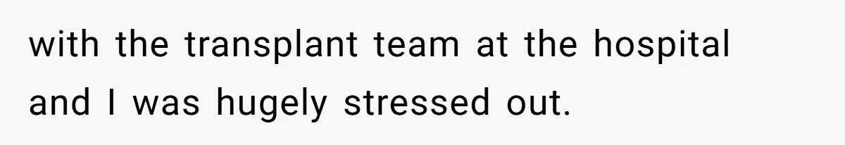 with the transplant team at the hospital and I was hugely stressed out.