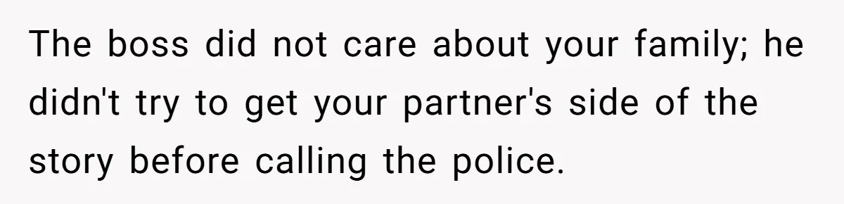 The boss did not care about your family; he didn't try to get your partner's side of the story before calling the police.