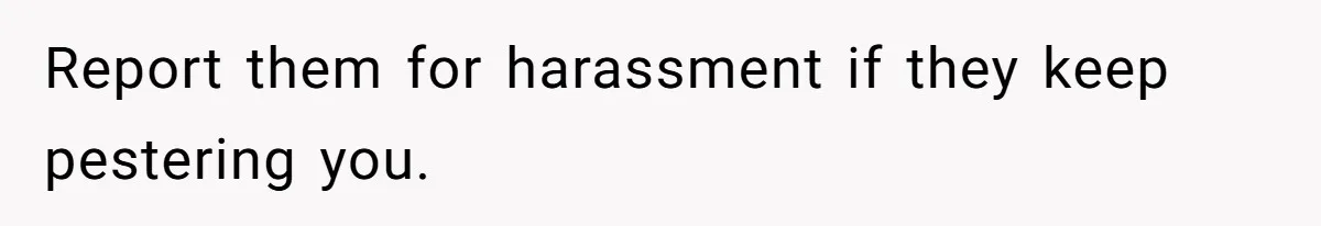 Report them for harassment if they keep pestering you.
