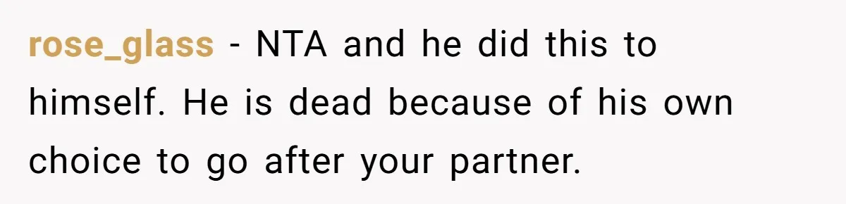 rose_glass − NTA and he did this to himself. He is dead because of his own choice to go after your partner.