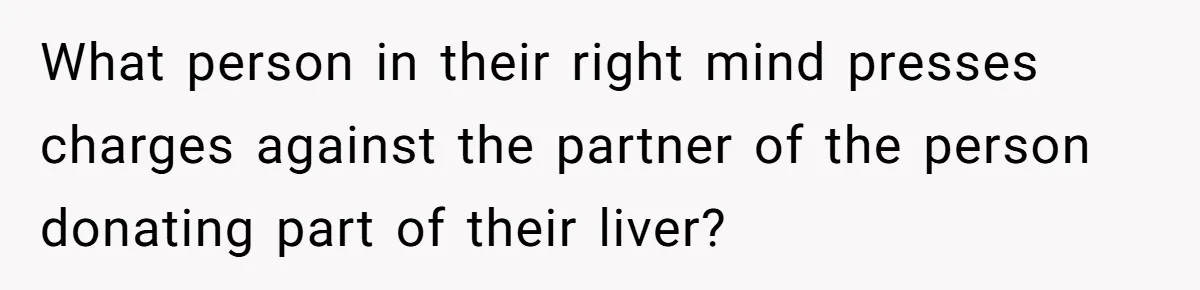 What person in their right mind presses charges against the partner of the person donating part of their liver?