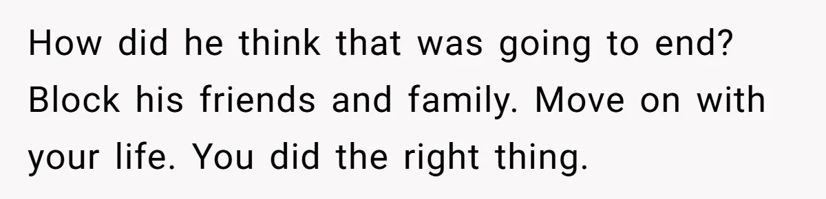How did he think that was going to end? Block his friends and family. Move on with your life. You did the right thing.