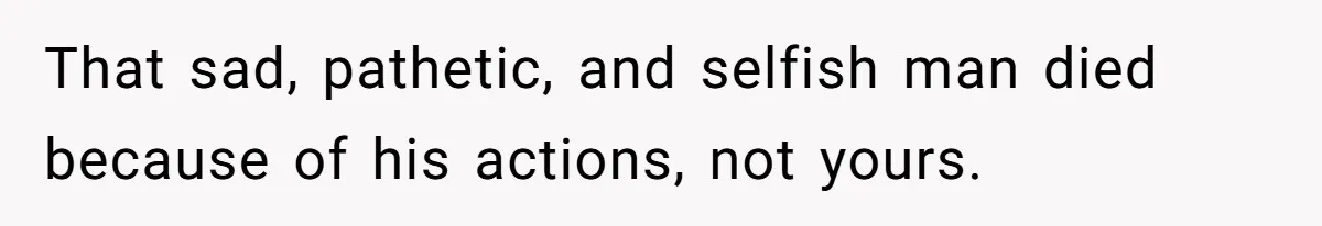 That sad, pathetic, and selfish man died because of his actions, not yours.
