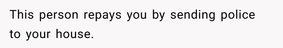 This person repays you by sending police to your house.