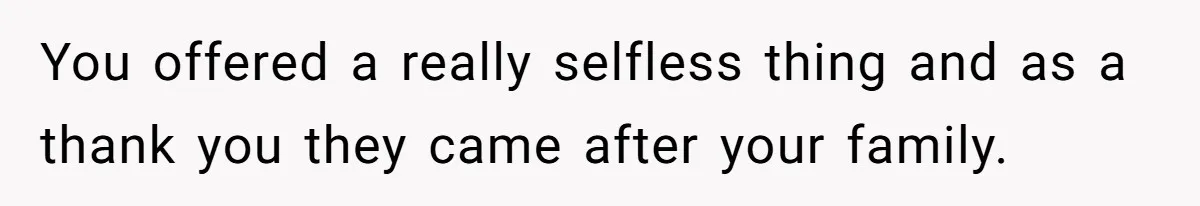 You offered a really selfless thing and as a thank you they came after your family.