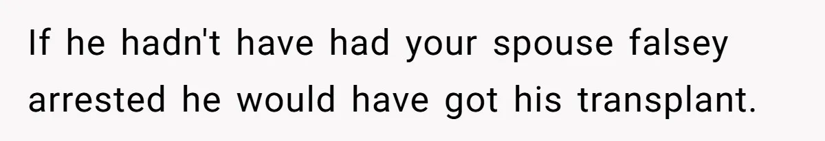 If he hadn't have had your spouse falsey arrested he would have got his transplant.