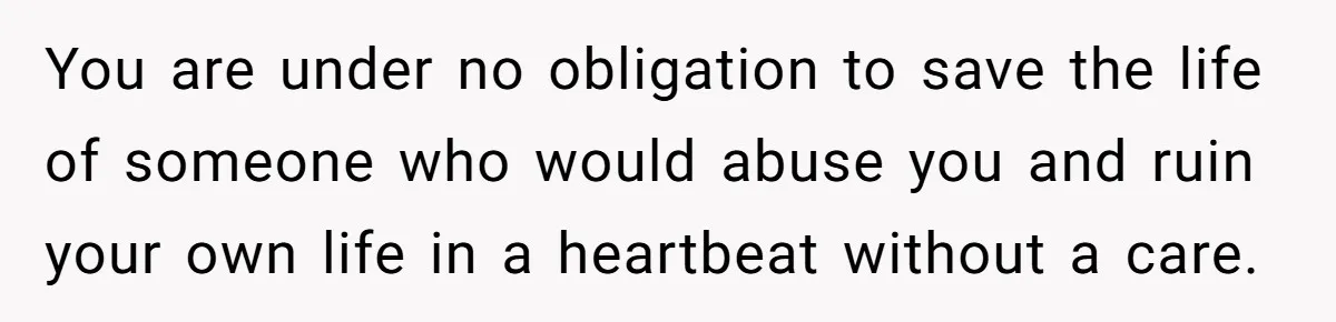 You are under no obligation to save the life of someone who would abuse you and ruin your own life in a heartbeat without a care.