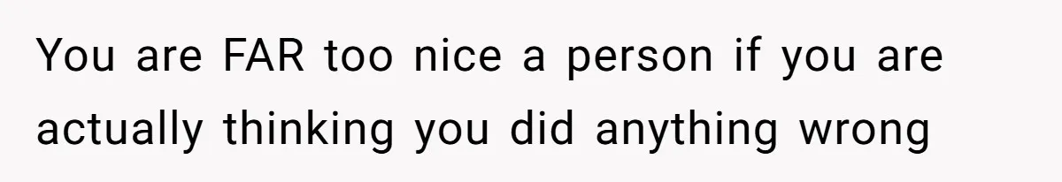 You are FAR too nice a person if you are actually thinking you did anything wrong