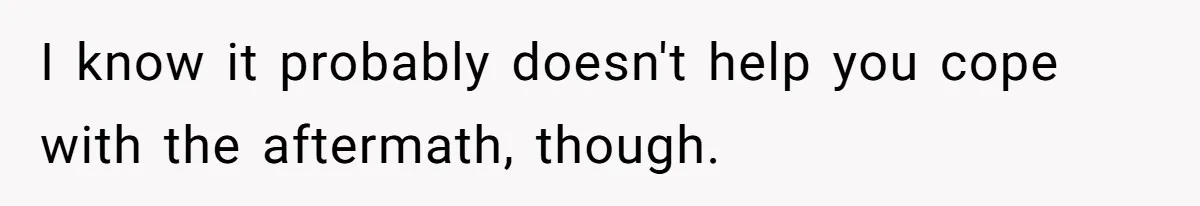 I know it probably doesn't help you cope with the aftermath, though.