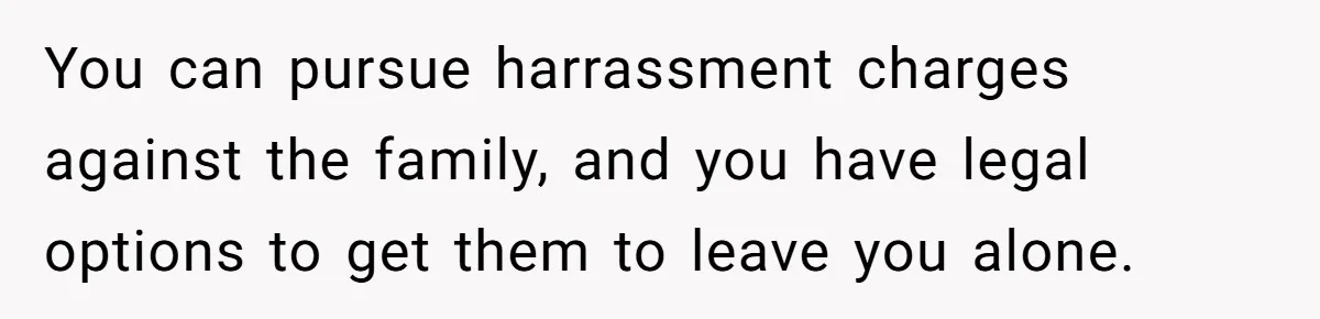You can pursue harrassment charges against the family, and you have legal options to get them to leave you alone.