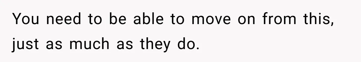 You need to be able to move on from this, just as much as they do.