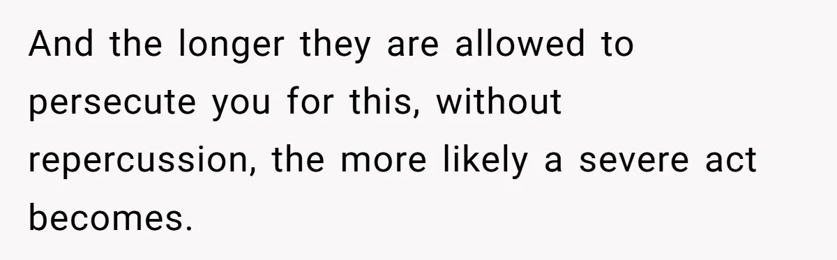 And the longer they are allowed to persecute you for this, without repercussion, the more likely a severe act becomes.