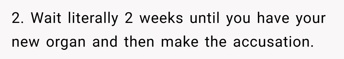 2. Wait literally 2 weeks until you have your new organ and then make the accusation.