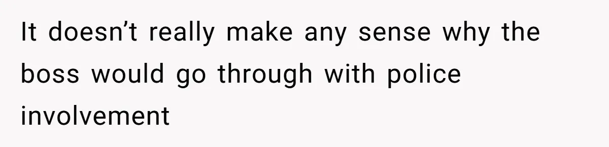 It doesn’t really make any sense why the boss would go through with police involvement