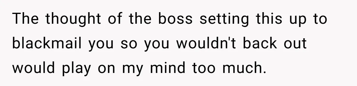 The thought of the boss setting this up to blackmail you so you wouldn't back out would play on my mind too much.