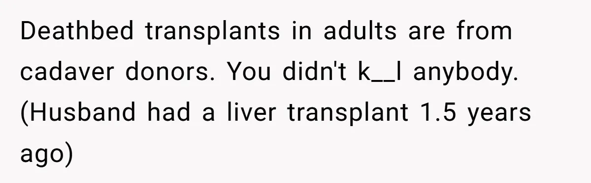 Deathbed transplants in adults are from cadaver donors. You didn't k__l anybody. (Husband had a liver transplant 1.5 years ago)