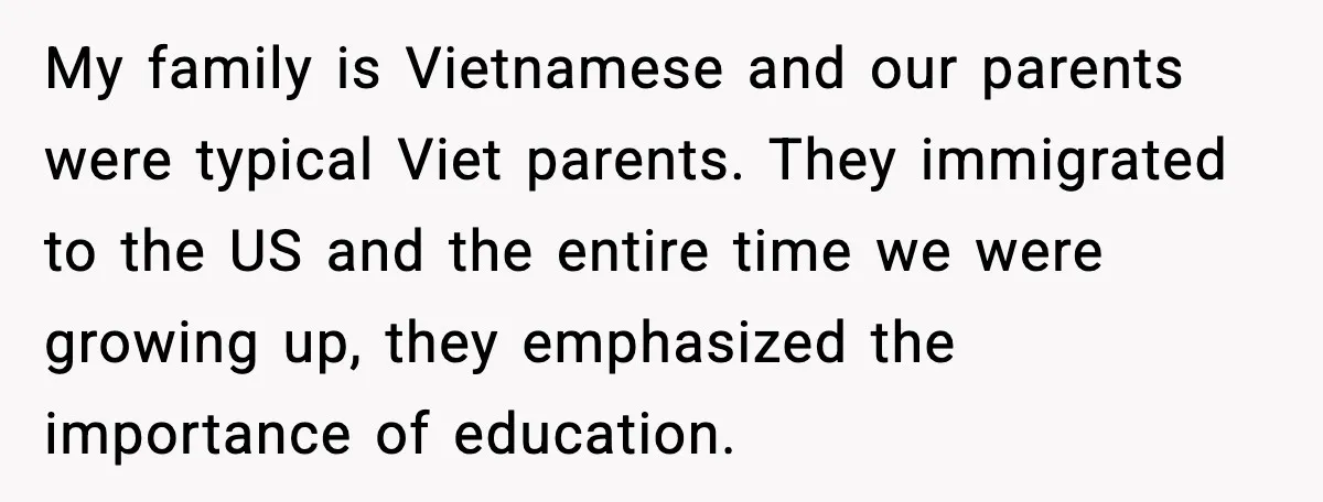 My family is Vietnamese and our parents were typical Viet parents. They immigrated to the US and the entire time we were growing up, they emphasized the importance of education.