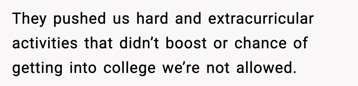 They pushed us hard and extracurricular activities that didn’t boost or chance of getting into college we’re not allowed.