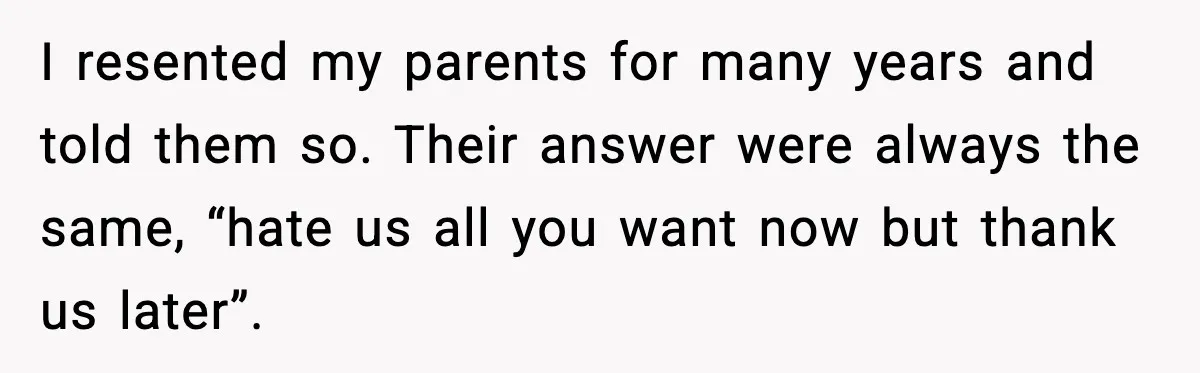 I resented my parents for many years and told them so. Their answer were always the same, “hate us all you want now but thank us later”.