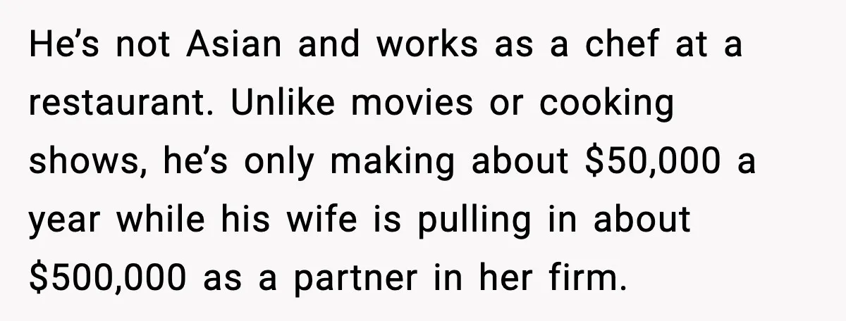 He’s not Asian and works as a chef at a restaurant. Unlike movies or cooking shows, he’s only making about $50,000 a year while his wife is pulling in about...