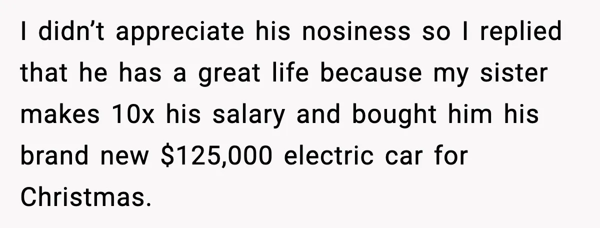 I didn’t appreciate his nosiness so I replied that he has a great life because my sister makes 10x his salary and bought him his brand new $125,000 electric car...