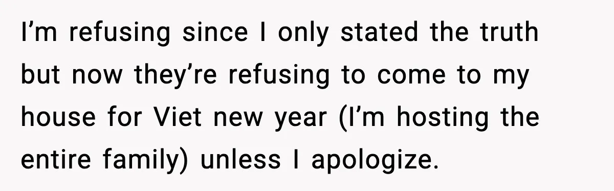 I’m refusing since I only stated the truth but now they’re refusing to come to my house for Viet new year (I’m hosting the entire family) unless I apologize.