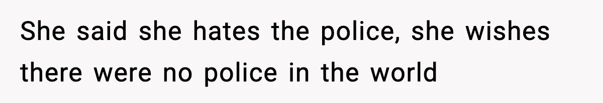 She said she hates the police, she wishes there were no police in the world