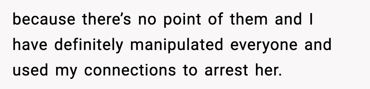 because there’s no point of them and I have definitely manipulated everyone and used my connections to arrest her.
