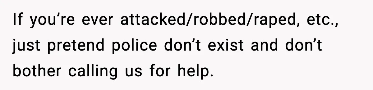 If you’re ever attacked/robbed/raped, etc., just pretend police don’t exist and don’t bother calling us for help.