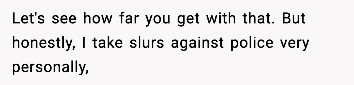 Let's see how far you get with that. But honestly, I take slurs against police very personally,