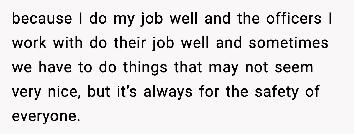 because I do my job well and the officers I work with do their job well and sometimes we have to do things that may not seem very nice, but...