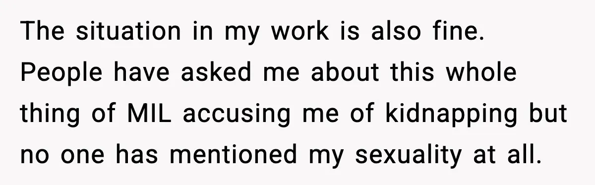 The situation in my work is also fine. People have asked me about this whole thing of MIL accusing me of kidnapping but no one has mentioned my sexuality at...