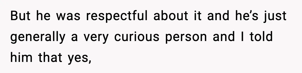 But he was respectful about it and he’s just generally a very curious person and I told him that yes,